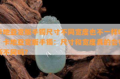 卡地亚宽版手镯尺寸不同宽度也不一样吗，卡地亚宽版手镯：尺寸和宽度真的会有所不同吗？