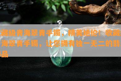 收藏级青海翠青手镯，精美绝伦！收藏级青海翠青手镯，让您拥有独一无二的翡翠饰品