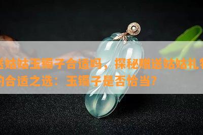 送姑姑玉镯子合适吗，探秘赠送姑姑礼物的合适之选：玉镯子是不是恰当？