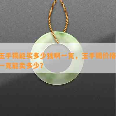 玉手镯能买多少钱啊一克，玉手镯价格：一克能卖多少？