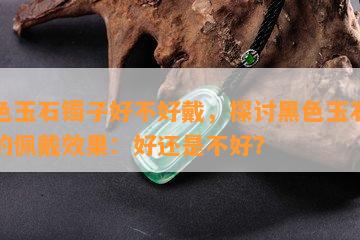 黑色玉石镯子好不好戴，探讨黑色玉石镯子的佩戴效果：好还是不好？