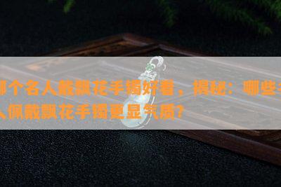 哪个名人戴飘花手镯好看，揭秘：哪些名人佩戴飘花手镯更显气质？