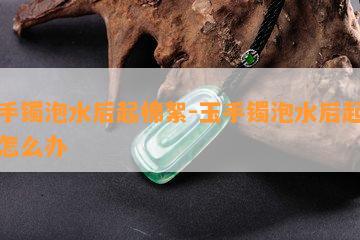 玉手镯泡水后起棉絮-玉手镯泡水后起棉絮怎么办