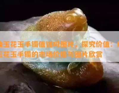 岫玉花玉手镯值钱吗图片，探究价值：岫玉花玉手镯的市场价格与图片欣赏