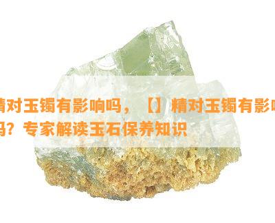 精对玉镯有作用吗，【】精对玉镯有作用吗？专家解读玉石保养知识