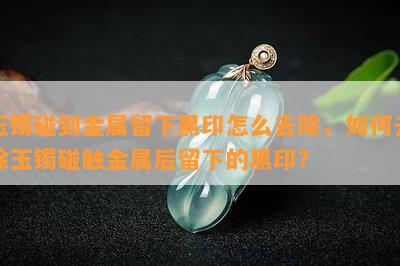 玉镯碰到金属留下黑印怎么去除，怎样去除玉镯碰触金属后留下的黑印？