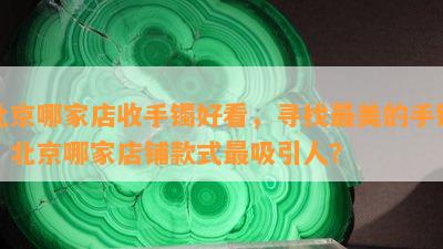 北京哪家店收手镯好看，寻找最美的手镯：北京哪家店铺款式最吸引人？