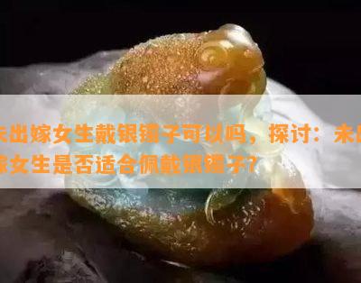 未出嫁女生戴银镯子可以吗，探讨：未出嫁女生是否适合佩戴银镯子？