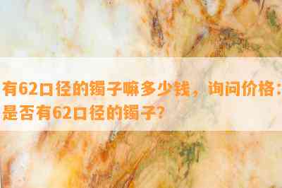 有62口径的镯子嘛多少钱，询问价格：是否有62口径的镯子？