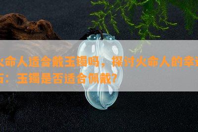 火命人适合戴玉镯吗，探讨火命人的幸运石：玉镯是否适合佩戴？