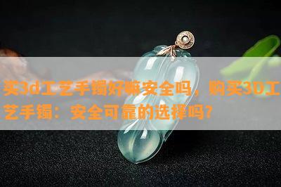 买3d工艺手镯好嘛安全吗，购买3D工艺手镯：安全可靠的选择吗？