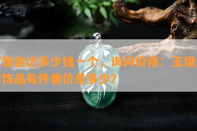 玉镶金边多少钱一个，询问价格：玉镶金边饰品每件售价是多少？