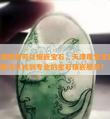 天津哪里可以镶嵌宝石，天津珠宝定制：哪里可以找到专业的宝石镶嵌服务？