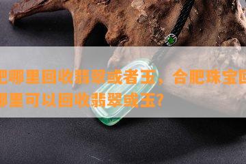 合肥哪里回收翡翠或玉，合肥珠宝回收：哪里可以回收翡翠或玉？