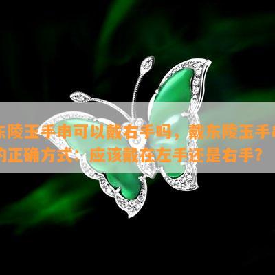 东陵玉手串可以戴右手吗，戴东陵玉手串的正确方式：应该戴在左手还是右手？