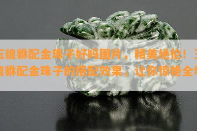 玉貔貅配金珠子好吗图片，精美绝伦！玉貔貅配金珠子的搭配效果，让你惊艳全场！