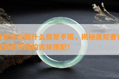 属蛇适合戴什么翡翠手镯，揭秘属蛇者佩戴翡翠手镯的吉祥搭配！