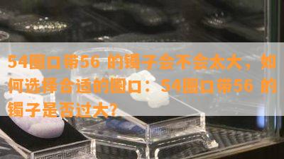 54圈口带56 的镯子会不会太大，如何选择合适的圈口：54圈口带56 的镯子是否过大？