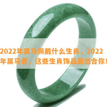 2022年属马佩戴什么生肖，2022年属马者，这些生肖饰品最适合你！