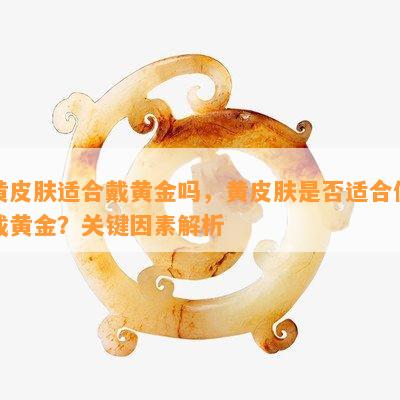 黄皮肤适合戴黄金吗，黄皮肤是否适合佩戴黄金？关键因素解析