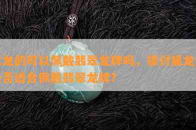 属龙的可以佩戴翡翠龙牌吗，探讨属龙者是否适合佩戴翡翠龙牌？