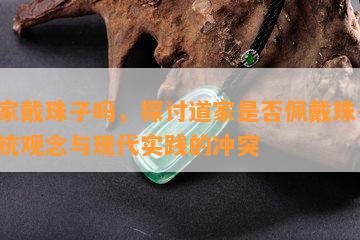 道家戴珠子吗，探讨道家是否佩戴珠子：传统观念与现代实践的冲突