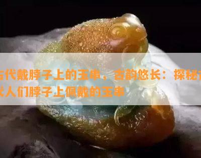 古代戴脖子上的玉串，古韵悠长：探秘古代人们脖子上佩戴的玉串