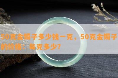 50克金镯子多少钱一克，50克金镯子的价格：每克多少？