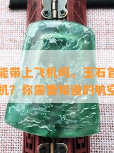 玉石首饰能带上飞机吗，玉石首饰是否可以带上飞机？你需要知道的航空规定