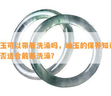 岫玉可以带着洗澡吗，岫玉的保养知识：是否适合戴着洗澡？