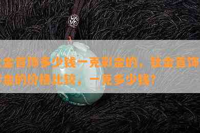 钛金首饰多少钱一克彩金的，钛金首饰与彩金的价格比较，一克多少钱？