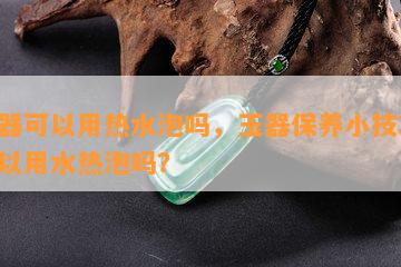 玉器可以用热水泡吗，玉器保养小技巧：可以用水热泡吗？