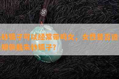 朱砂镯子可以经常带吗女，女性是否适合长期佩戴朱砂镯子？