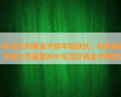 今年流行的黄金手镯年轻款式，时尚潮流：年轻女性更爱的今年流行黄金手镯款式