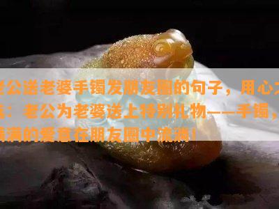 老公送老婆手镯发朋友圈的句子，用心之选：老公为老婆送上特别礼物——手镯，满满的爱意在朋友圈中流淌！