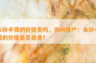 朱砂手镯的价格贵吗，询问用户：朱砂手镯的价格是否昂贵？