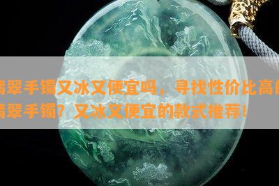 翡翠手镯又冰又便宜吗，寻找性价比高的翡翠手镯？又冰又便宜的款式推荐！