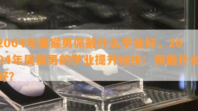 2004年属猴男佩戴什么学业好，2004年属猴男的学业提升秘诀：佩戴什么好？