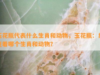 玉花瓶代表什么生肖和动物，玉花瓶：象征着哪个生肖和动物？