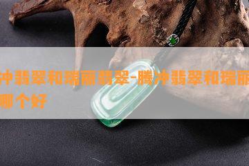 腾冲翡翠和瑞丽翡翠-腾冲翡翠和瑞丽翡翠哪个好