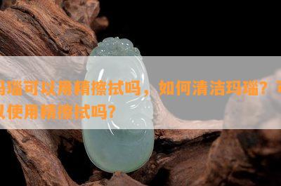 玛瑙可以用精擦拭吗，如何清洁玛瑙？可以使用精擦拭吗？