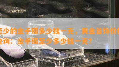 至少的金手镯多少钱一克，黄金首饰价格查询：金手镯至少多少钱一克？