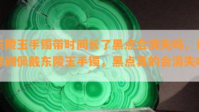 东陵玉手镯带时间长了黑点会消失吗，长时间佩戴东陵玉手镯，黑点真的会消失吗？