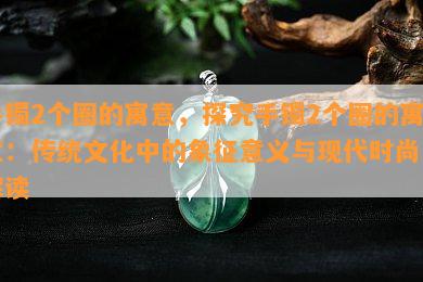 手镯2个圈的寓意，探究手镯2个圈的寓意：传统文化中的象征意义与现代时尚的解读