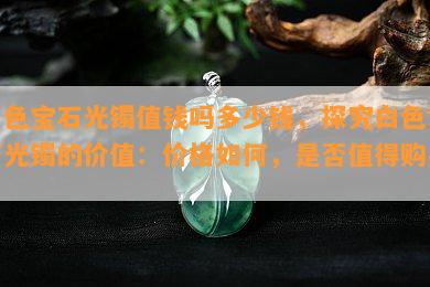 白色宝石光镯值钱吗多少钱，探究白色宝石光镯的价值：价格如何，是否值得购买？