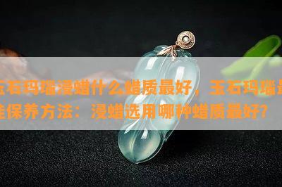 玉石玛瑙浸蜡什么蜡质更好，玉石玛瑙更佳保养方法：浸蜡选用哪种蜡质更好？