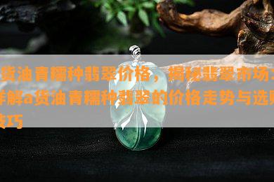 a货油青糯种翡翠价格，揭秘翡翠市场：详解a货油青糯种翡翠的价格走势与选购技巧