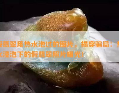 假翡翠用热水泡过的图片，揭穿骗局：热水浸泡下的假翡翠照片曝光！