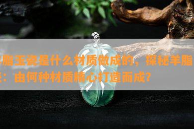 羊脂玉瓷是什么材质做成的，探秘羊脂玉瓷：由何种材质精心打造而成？