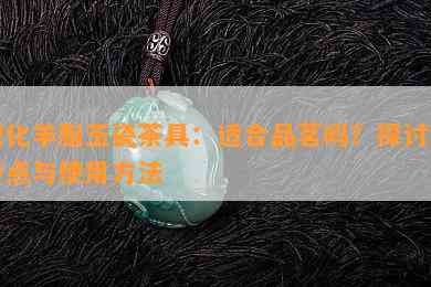 德化羊脂玉瓷茶具：适合品茗吗？探讨其特点与使用方法